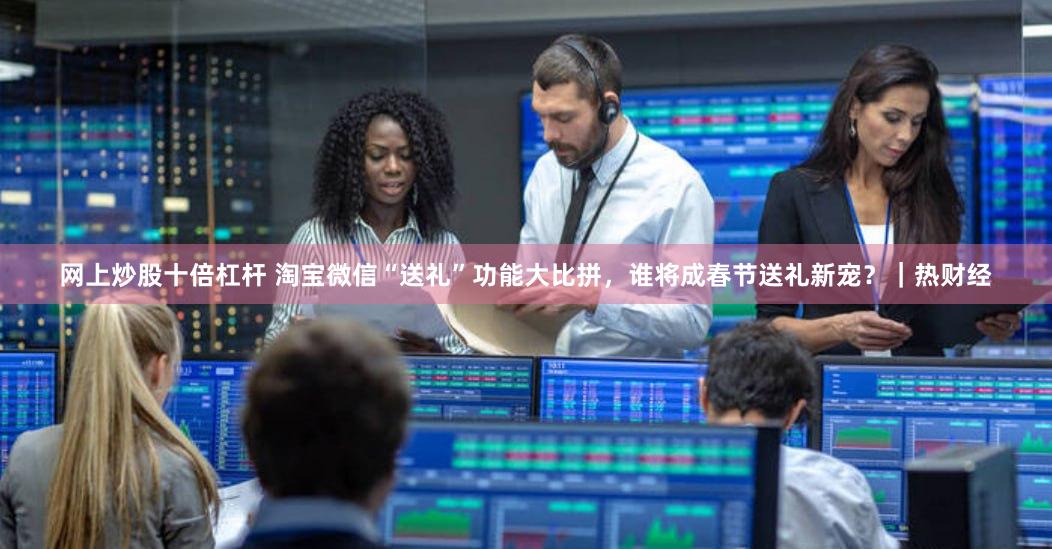 网上炒股十倍杠杆 淘宝微信“送礼”功能大比拼，谁将成春节送礼新宠？｜热财经